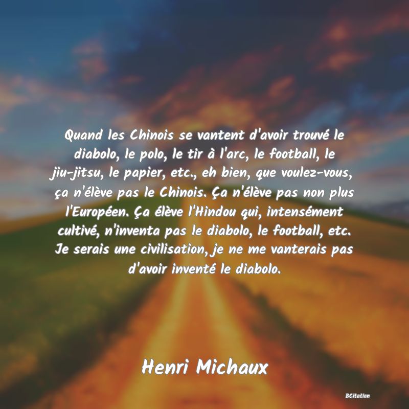 image de citation: Quand les Chinois se vantent d'avoir trouvé le diabolo, le polo, le tir à l'arc, le football, le jiu-jitsu, le papier, etc., eh bien, que voulez-vous, ça n'élève pas le Chinois. Ça n'élève pas non plus l'Européen. Ça élève l'Hindou qui, intensément cultivé, n'inventa pas le diabolo, le football, etc. Je serais une civilisation, je ne me vanterais pas d'avoir inventé le diabolo.