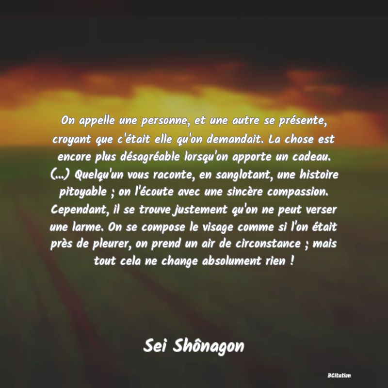 image de citation: On appelle une personne, et une autre se présente, croyant que c'était elle qu'on demandait. La chose est encore plus désagréable lorsqu'on apporte un cadeau. (...) Quelqu'un vous raconte, en sanglotant, une histoire pitoyable ; on l'écoute avec une sincère compassion. Cependant, il se trouve justement qu'on ne peut verser une larme. On se compose le visage comme si l'on était près de pleurer, on prend un air de circonstance ; mais tout cela ne change absolument rien !