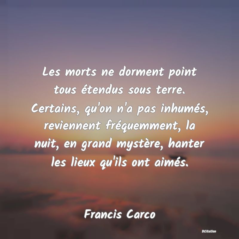 Belle Citation - Les morts ne dorment point tous étendus sous terre. Certains, qu'on n'a pas inhumés, reviennent fréquemment, la nuit, en grand mystère, hanter les lieux qu'ils ont aimés. - Francis Carco