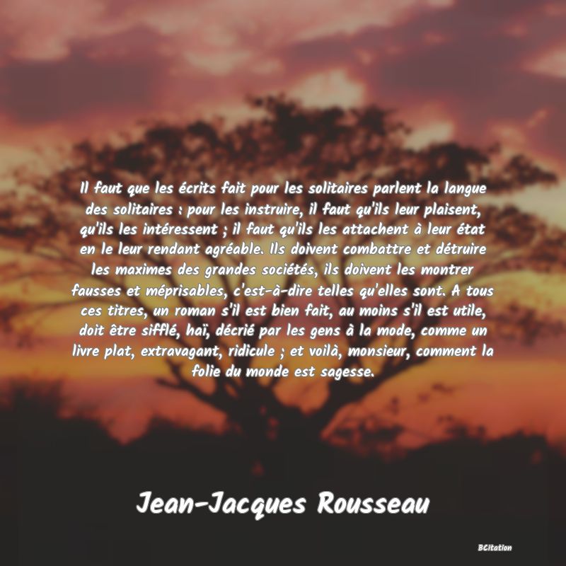 image de citation: Il faut que les écrits fait pour les solitaires parlent la langue des solitaires : pour les instruire, il faut qu'ils leur plaisent, qu'ils les intéressent ; il faut qu'ils les attachent à leur état en le leur rendant agréable. Ils doivent combattre et détruire les maximes des grandes sociétés, ils doivent les montrer fausses et méprisables, c'est-à-dire telles qu'elles sont. A tous ces titres, un roman s'il est bien fait, au moins s'il est utile, doit être sifflé, haï, décrié par les gens à la mode, comme un livre plat, extravagant, ridicule ; et voilà, monsieur, comment la folie du monde est sagesse.