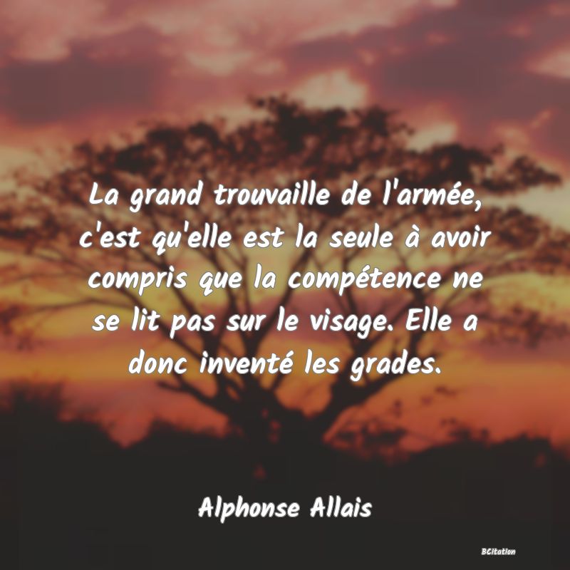 Belle Citation - La grand trouvaille de l'armée, c'est qu'elle est la seule à avoir compris que la compétence ne se lit pas sur le visage. Elle a donc inventé les grades. - Alphonse Allais