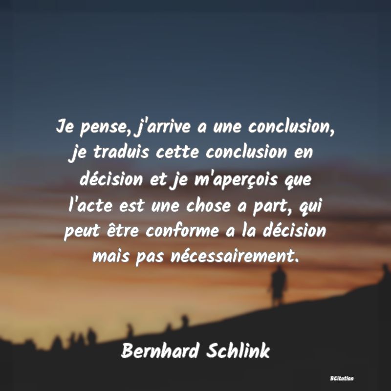 image de citation: Je pense, j'arrive a une conclusion, je traduis cette conclusion en décision et je m'aperçois que l'acte est une chose a part, qui peut être conforme a la décision mais pas nécessairement.