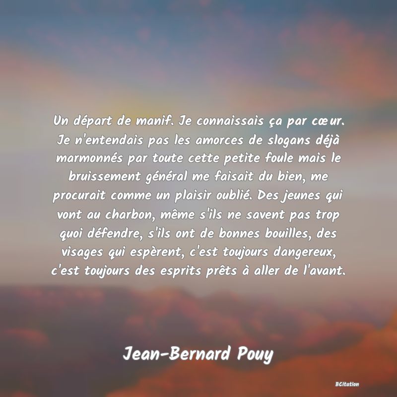 image de citation: Un départ de manif. Je connaissais ça par cœur. Je n'entendais pas les amorces de slogans déjà marmonnés par toute cette petite foule mais le bruissement général me faisait du bien, me procurait comme un plaisir oublié. Des jeunes qui vont au charbon, même s'ils ne savent pas trop quoi défendre, s'ils ont de bonnes bouilles, des visages qui espèrent, c'est toujours dangereux, c'est toujours des esprits prêts à aller de l'avant.