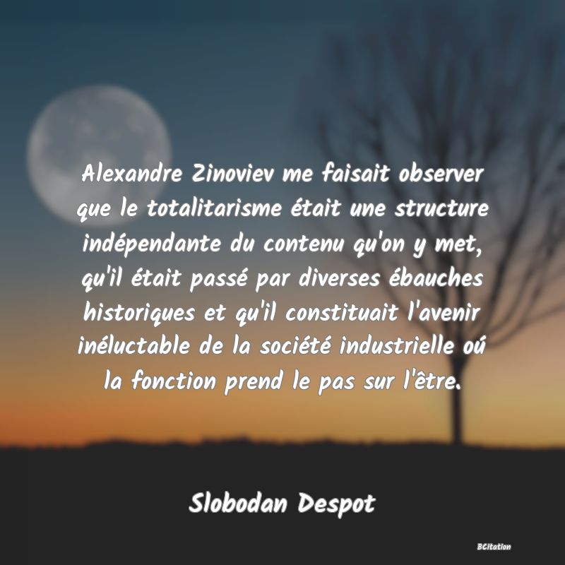 image de citation: Alexandre Zinoviev me faisait observer que le totalitarisme était une structure indépendante du contenu qu'on y met, qu'il était passé par diverses ébauches historiques et qu'il constituait l'avenir inéluctable de la société industrielle oú la fonction prend le pas sur l'être.