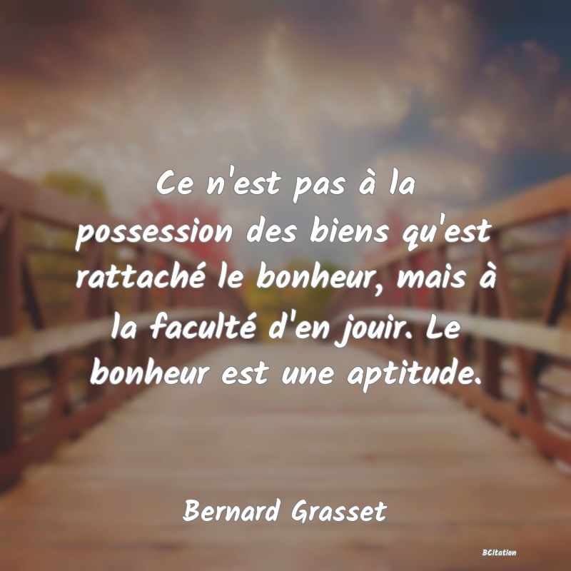 Belle Citation - Ce n'est pas à la possession des biens qu'est rattaché le bonheur, mais à la faculté d'en jouir. Le bonheur est une aptitude. - Bernard Grasset