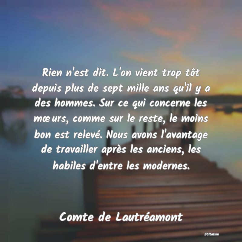 image de citation: Rien n'est dit. L'on vient trop tôt depuis plus de sept mille ans qu'il y a des hommes. Sur ce qui concerne les mœurs, comme sur le reste, le moins bon est relevé. Nous avons l'avantage de travailler après les anciens, les habiles d'entre les modernes.