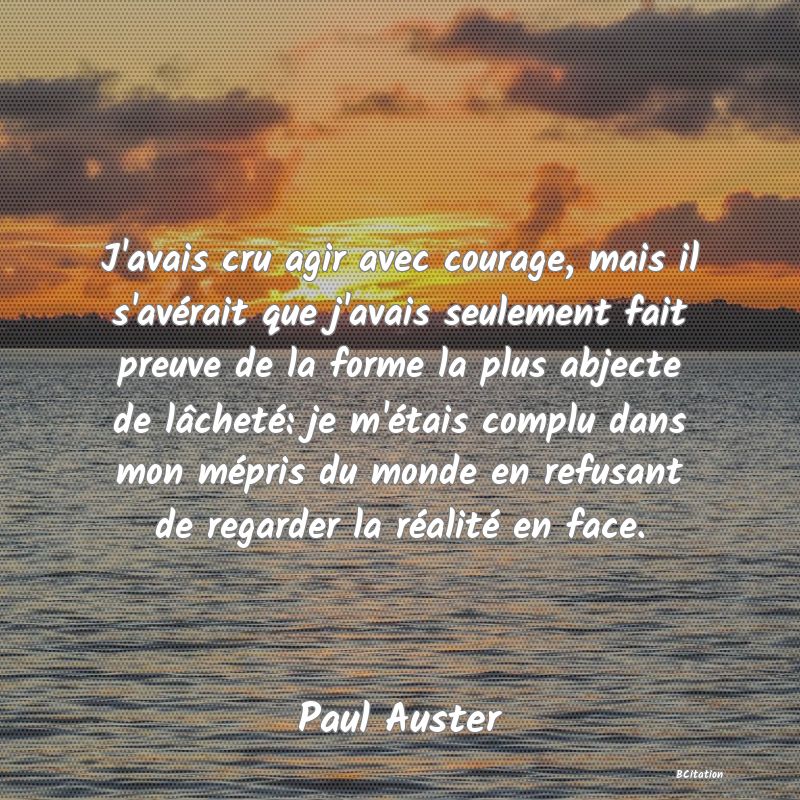 image de citation: J'avais cru agir avec courage, mais il s'avérait que j'avais seulement fait preuve de la forme la plus abjecte de lâcheté: je m'étais complu dans mon mépris du monde en refusant de regarder la réalité en face.