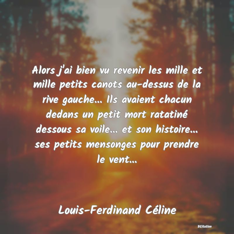 Belle Citation - Alors j'ai bien vu revenir les mille et mille petits canots au-dessus de la rive gauche... Ils avaient chacun dedans un petit mort ratatiné dessous sa voile... et son histoire... ses petits mensonges pour prendre le vent... - Louis-Ferdinand Céline