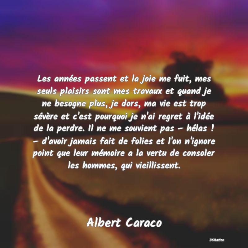 Belle Citation - Les années passent et la joie me fuit, mes seuls plaisirs sont mes travaux et quand je ne besogne plus, je dors, ma vie est trop sévère et c'est pourquoi je n'ai regret à l'idée de la perdre. Il ne me souvient pas – hélas ! – d'avoir jamais fait de folies et l'on n'ignore point que leur mémoire a la vertu de consoler les hommes, qui vieillissent. - Albert Caraco
