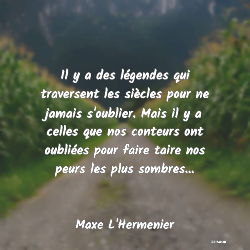 Belle Citation - Il y a des légendes qui traversent les siècles pour ne jamais s'oublier. Mais il y a celles que nos conteurs ont oubliées pour faire taire nos peurs les plus sombres... - Maxe L'Hermenier