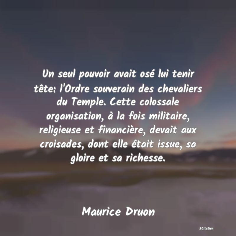 image de citation: Un seul pouvoir avait osé lui tenir tête: l'Ordre souverain des chevaliers du Temple. Cette colossale organisation, à la fois militaire, religieuse et financière, devait aux croisades, dont elle était issue, sa gloire et sa richesse.