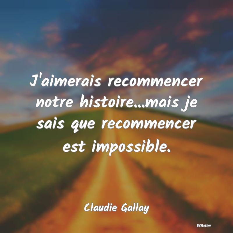image de citation: J'aimerais recommencer notre histoire...mais je sais que recommencer est impossible.