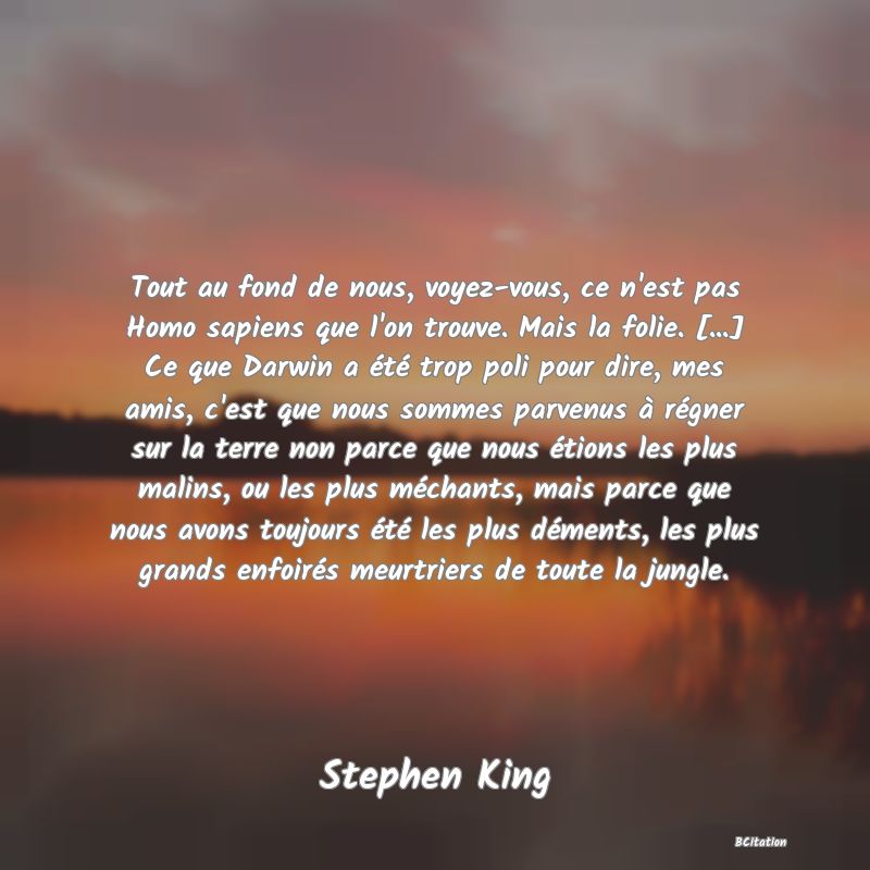 image de citation: Tout au fond de nous, voyez-vous, ce n'est pas Homo sapiens que l'on trouve. Mais la folie. [...] Ce que Darwin a été trop poli pour dire, mes amis, c'est que nous sommes parvenus à régner sur la terre non parce que nous étions les plus malins, ou les plus méchants, mais parce que nous avons toujours été les plus déments, les plus grands enfoirés meurtriers de toute la jungle.