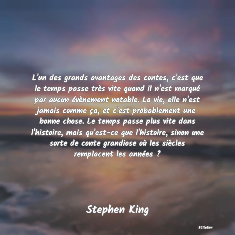 Belle Citation - L'un des grands avantages des contes, c'est que le temps passe très vite quand il n'est marqué par aucun évènement notable. La vie, elle n'est jamais comme ça, et c'est probablement une bonne chose. Le temps passe plus vite dans l'histoire, mais qu'est-ce que l'histoire, sinon une sorte de conte grandiose où les siècles remplacent les années ? - Stephen King