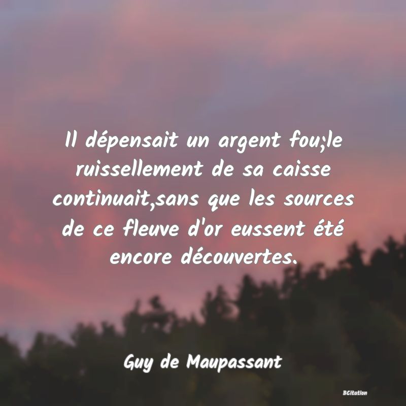 image de citation: Il dépensait un argent fou;le ruissellement de sa caisse continuait,sans que les sources de ce fleuve d'or eussent été encore découvertes.