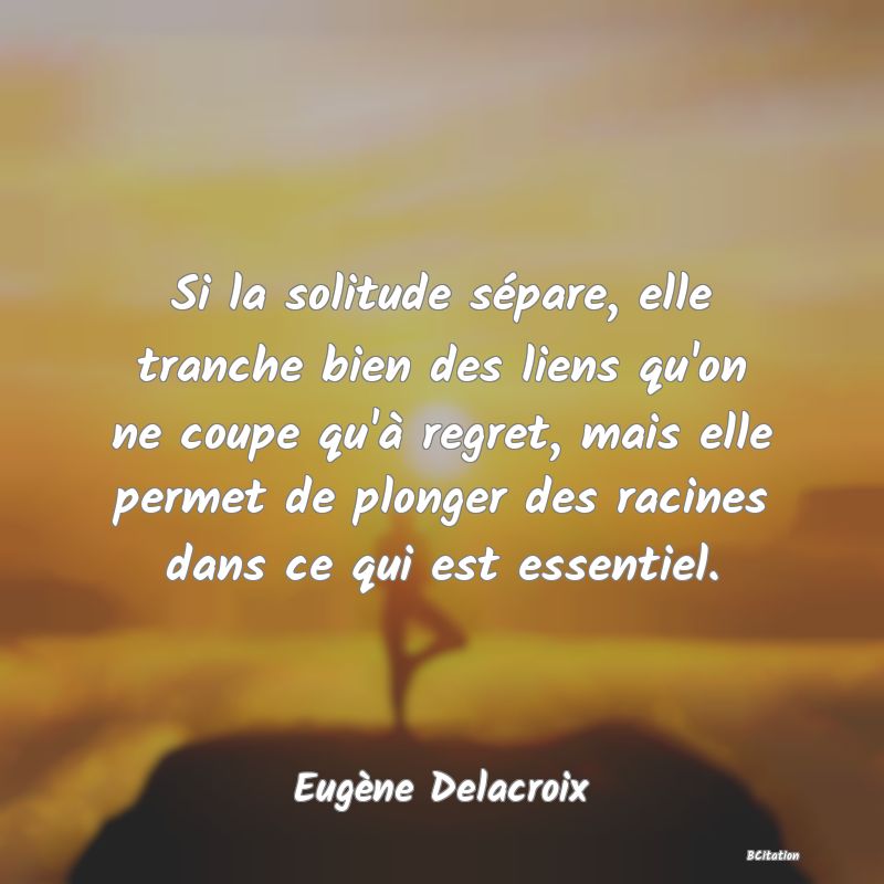 image de citation: Si la solitude sépare, elle tranche bien des liens qu'on ne coupe qu'à regret, mais elle permet de plonger des racines dans ce qui est essentiel.