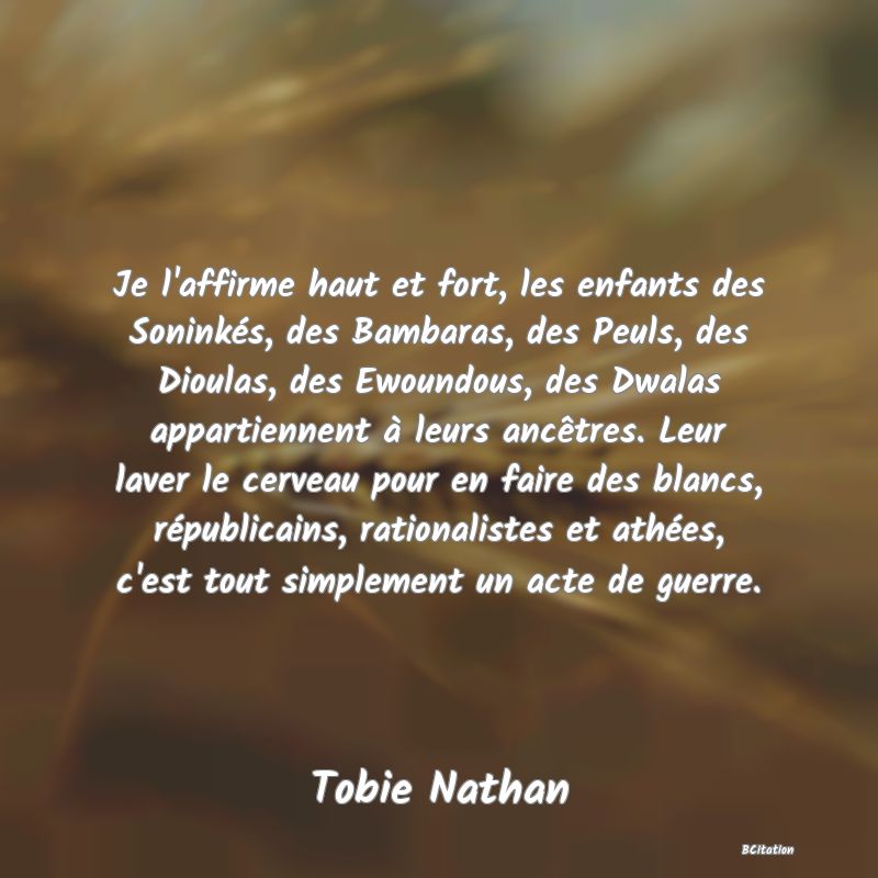 image de citation: Je l'affirme haut et fort, les enfants des Soninkés, des Bambaras, des Peuls, des Dioulas, des Ewoundous, des Dwalas appartiennent à leurs ancêtres. Leur laver le cerveau pour en faire des blancs, républicains, rationalistes et athées, c'est tout simplement un acte de guerre.