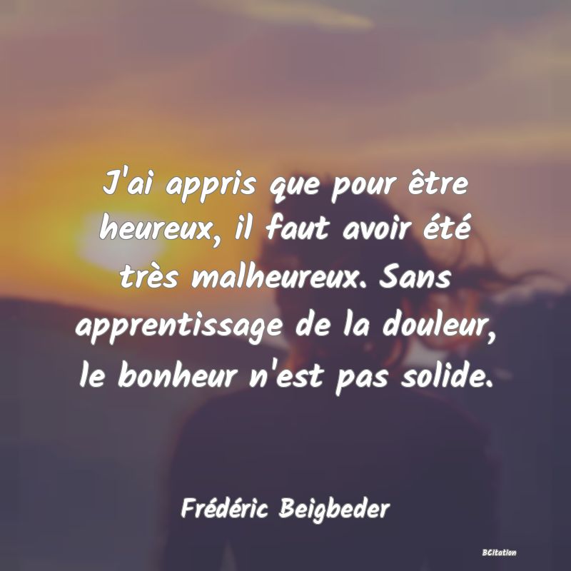 image de citation: J'ai appris que pour être heureux, il faut avoir été très malheureux. Sans apprentissage de la douleur, le bonheur n'est pas solide.