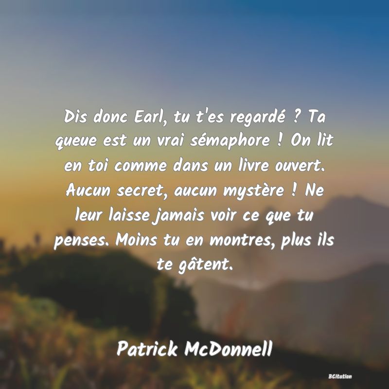 image de citation: Dis donc Earl, tu t'es regardé ? Ta queue est un vrai sémaphore ! On lit en toi comme dans un livre ouvert. Aucun secret, aucun mystère ! Ne leur laisse jamais voir ce que tu penses. Moins tu en montres, plus ils te gâtent.