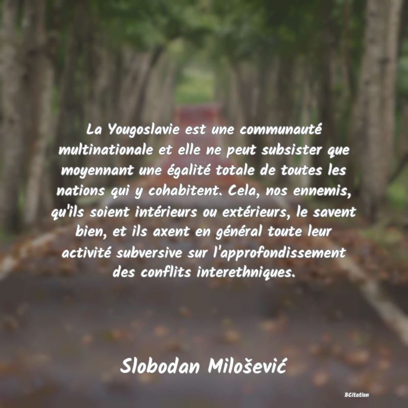 image de citation: La Yougoslavie est une communauté multinationale et elle ne peut subsister que moyennant une égalité totale de toutes les nations qui y cohabitent. Cela, nos ennemis, qu'ils soient intérieurs ou extérieurs, le savent bien, et ils axent en général toute leur activité subversive sur l'approfondissement des conflits interethniques.