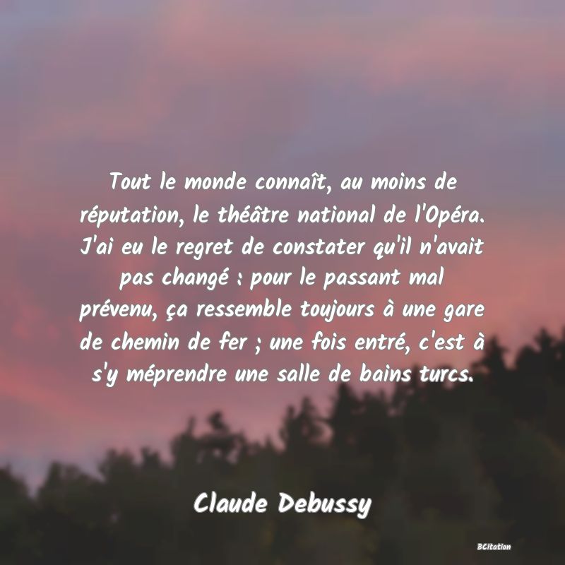 Belle Citation - Tout le monde connaît, au moins de réputation, le théâtre national de l'Opéra. J'ai eu le regret de constater qu'il n'avait pas changé : pour le passant mal prévenu, ça ressemble toujours à une gare de chemin de fer ; une fois entré, c'est à s'y méprendre une salle de bains turcs. - Claude Debussy