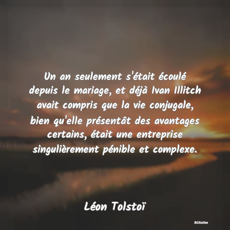 image de citation: Un an seulement s'était écoulé depuis le mariage, et déjà Ivan Illitch avait compris que la vie conjugale, bien qu'elle présentât des avantages certains, était une entreprise singulièrement pénible et complexe.