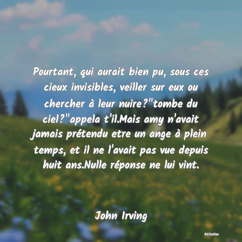 image de citation: Pourtant, qui aurait bien pu, sous ces cieux invisibles, veiller sur eux ou chercher à leur nuire? tombe du ciel? appela t'il.Mais amy n'avait jamais prétendu etre un ange à plein temps, et il ne l'avait pas vue depuis huit ans.Nulle réponse ne lui vint.