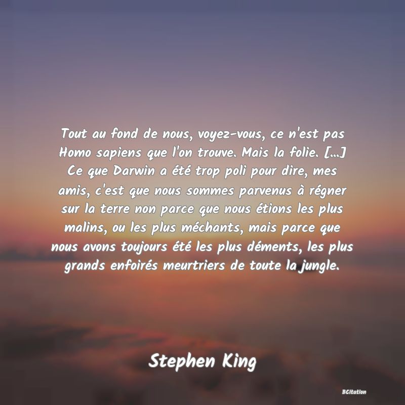 image de citation: Tout au fond de nous, voyez-vous, ce n'est pas Homo sapiens que l'on trouve. Mais la folie. [...] Ce que Darwin a été trop poli pour dire, mes amis, c'est que nous sommes parvenus à régner sur la terre non parce que nous étions les plus malins, ou les plus méchants, mais parce que nous avons toujours été les plus déments, les plus grands enfoirés meurtriers de toute la jungle.