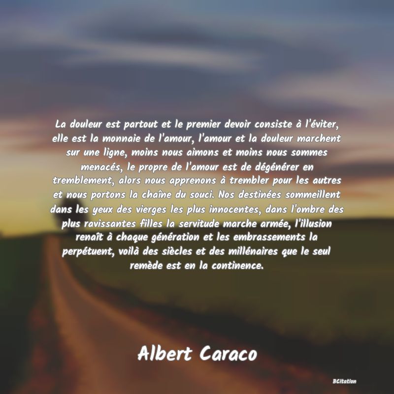 Belle Citation - La douleur est partout et le premier devoir consiste à l'éviter, elle est la monnaie de l'amour, l'amour et la douleur marchent sur une ligne, moins nous aimons et moins nous sommes menacés, le propre de l'amour est de dégénérer en tremblement, alors nous apprenons à trembler pour les autres et nous portons la chaîne du souci. Nos destinées sommeillent dans les yeux des vierges les plus innocentes, dans l'ombre des plus ravissantes filles la servitude marche armée, l'illusion renaît à chaque génération et les embrassements la perpétuent, voilà des siècles et des millénaires que le seul remède est en la continence. - Albert Caraco