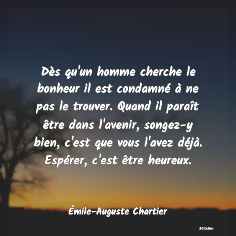 Belle Citation - Dès qu'un homme cherche le bonheur il est condamné à ne pas le trouver. Quand il paraît être dans l'avenir, songez-y bien, c'est que vous l'avez déjà. Espérer, c'est être heureux. - Émile-Auguste Chartier