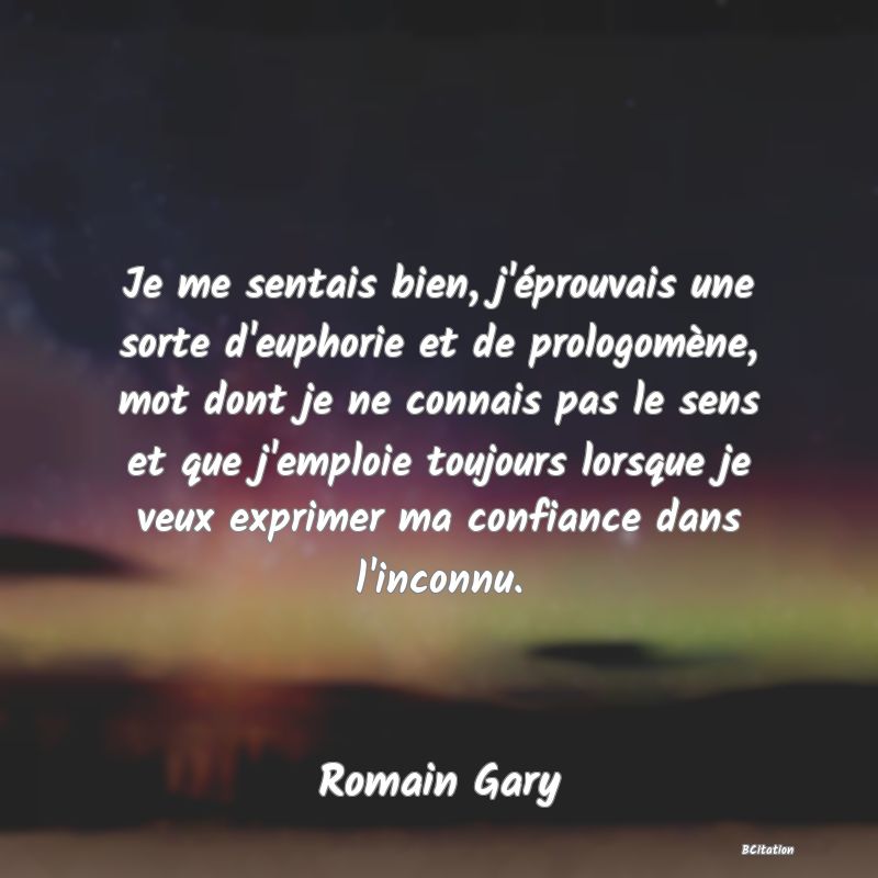 Belle Citation - Je me sentais bien, j'éprouvais une sorte d'euphorie et de prologomène, mot dont je ne connais pas le sens et que j'emploie toujours lorsque je veux exprimer ma confiance dans l'inconnu. - Romain Gary