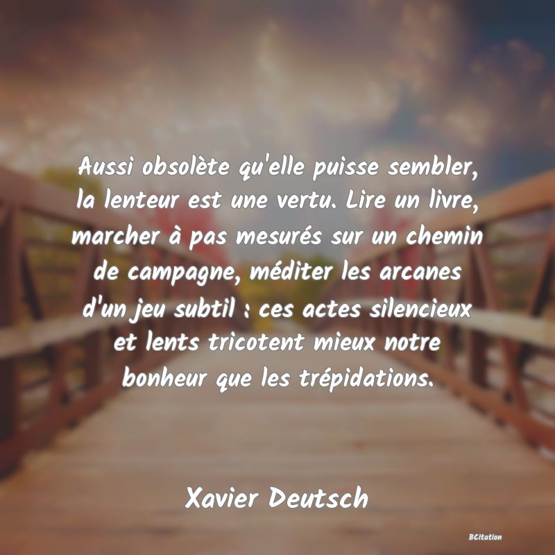 image de citation: Aussi obsolète qu'elle puisse sembler, la lenteur est une vertu. Lire un livre, marcher à pas mesurés sur un chemin de campagne, méditer les arcanes d'un jeu subtil : ces actes silencieux et lents tricotent mieux notre bonheur que les trépidations.