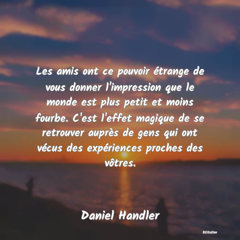 image de citation: Les amis ont ce pouvoir étrange de vous donner l'impression que le monde est plus petit et moins fourbe. C'est l'effet magique de se retrouver auprès de gens qui ont vécus des expériences proches des vôtres.