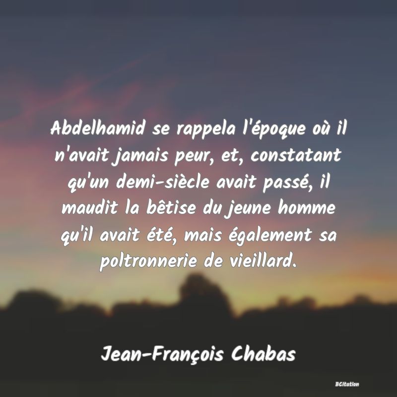 image de citation: Abdelhamid se rappela l'époque où il n'avait jamais peur, et, constatant qu'un demi-siècle avait passé, il maudit la bêtise du jeune homme qu'il avait été, mais également sa poltronnerie de vieillard.