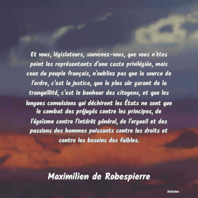 image de citation: Et vous, législateurs, souvenez-vous, que vous n'êtes point les représentants d'une caste privilégiée, mais ceux du peuple français, n'oubliez pas que la source de l'ordre, c'est la justice, que le plus sûr garant de la tranquillité, c'est le bonheur des citoyens, et que les longues convulsions qui déchirent les États ne sont que le combat des préjugés contre les principes, de l'égoïsme contre l'intérêt général, de l'orgueil et des passions des hommes puissants contre les droits et contre les besoins des faibles.