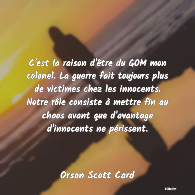 image de citation: C'est la raison d'être du GOM mon colonel. La guerre fait toujours plus de victimes chez les innocents. Notre rôle consiste à mettre fin au chaos avant que d'avantage d'innocents ne périssent.