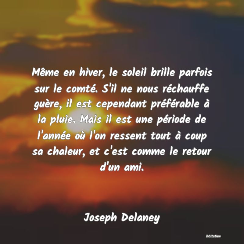 image de citation: Même en hiver, le soleil brille parfois sur le comté. S'il ne nous réchauffe guère, il est cependant préférable à la pluie. Mais il est une période de l'année où l'on ressent tout à coup sa chaleur, et c'est comme le retour d'un ami.