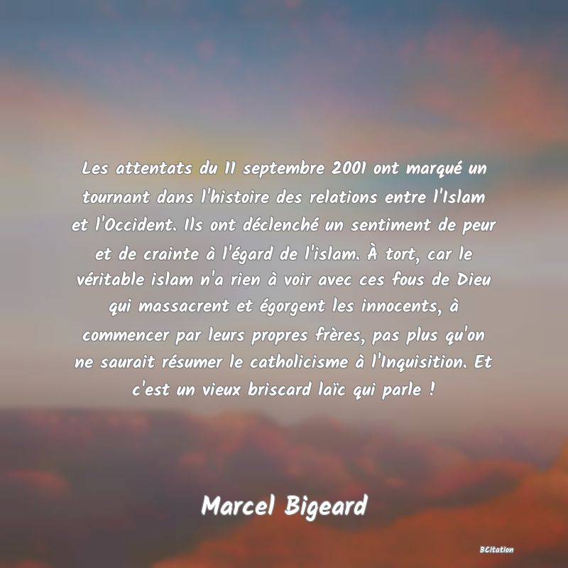 image de citation: Les attentats du 11 septembre 2001 ont marqué un tournant dans l'histoire des relations entre l'Islam et l'Occident. Ils ont déclenché un sentiment de peur et de crainte à l'égard de l'islam. À tort, car le véritable islam n'a rien à voir avec ces fous de Dieu qui massacrent et égorgent les innocents, à commencer par leurs propres frères, pas plus qu'on ne saurait résumer le catholicisme à l'Inquisition. Et c'est un vieux briscard laïc qui parle !