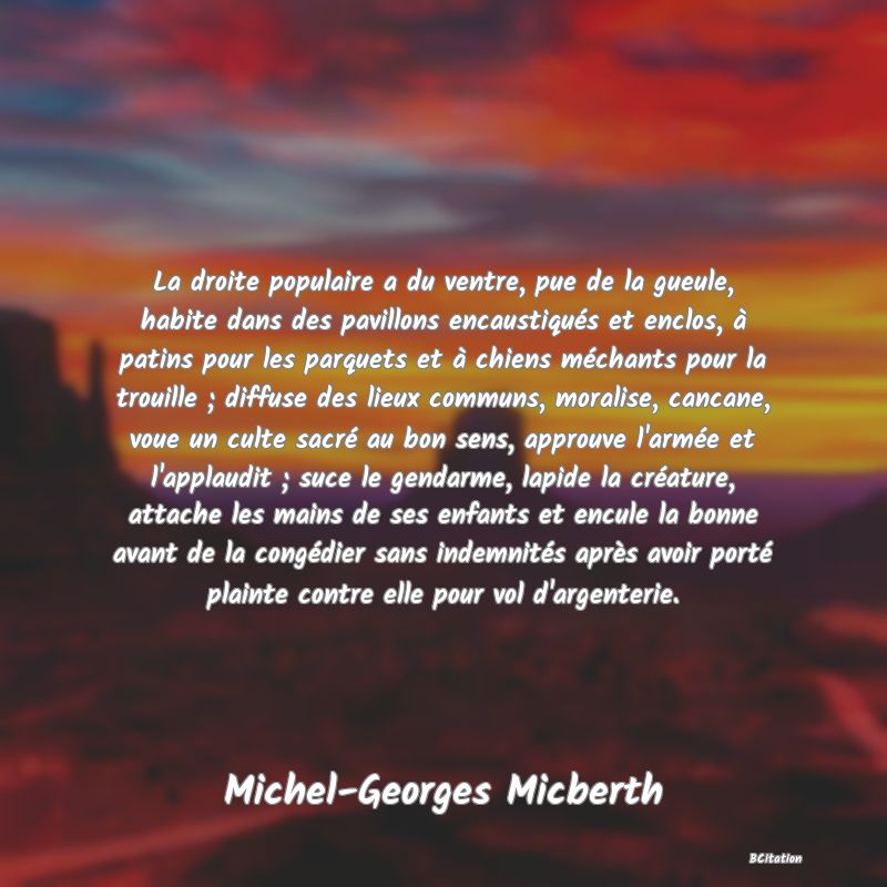 Belle Citation - La droite populaire a du ventre, pue de la gueule, habite dans des pavillons encaustiqués et enclos, à patins pour les parquets et à chiens méchants pour la trouille ; diffuse des lieux communs, moralise, cancane, voue un culte sacré au bon sens, approuve l'armée et l'applaudit ; suce le gendarme, lapide la créature, attache les mains de ses enfants et encule la bonne avant de la congédier sans indemnités après avoir porté plainte contre elle pour vol d'argenterie. - Michel-Georges Micberth