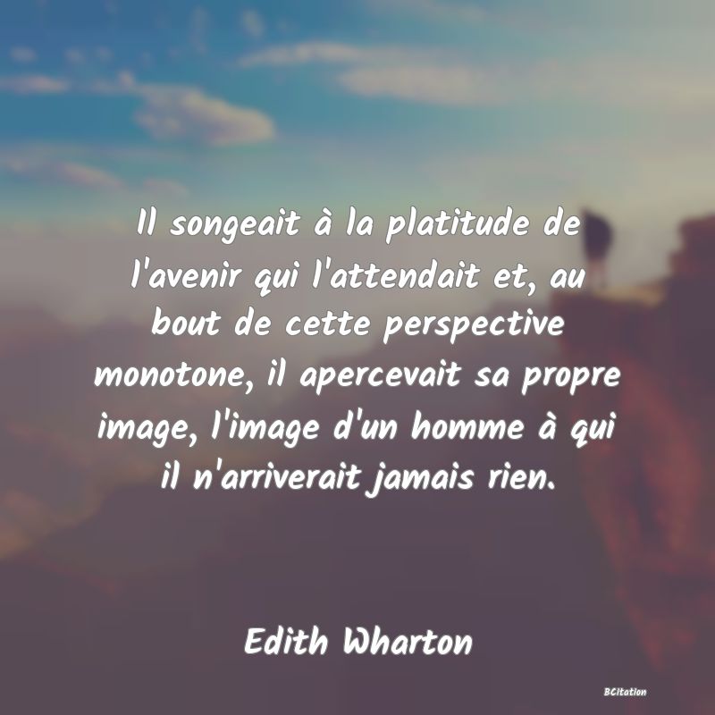 Belle Citation - Il songeait à la platitude de l'avenir qui l'attendait et, au bout de cette perspective monotone, il apercevait sa propre image, l'image d'un homme à qui il n'arriverait jamais rien. - Edith Wharton