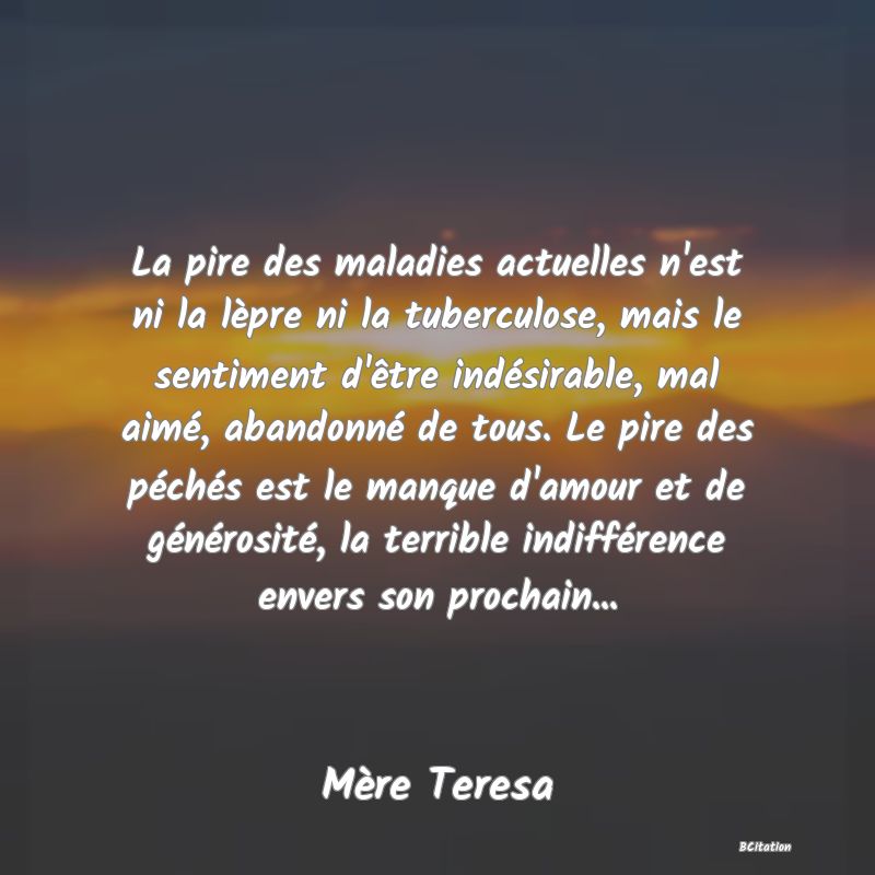 Belle Citation - La pire des maladies actuelles n'est ni la lèpre ni la tuberculose, mais le sentiment d'être indésirable, mal aimé, abandonné de tous. Le pire des péchés est le manque d'amour et de générosité, la terrible indifférence envers son prochain... - Mère Teresa