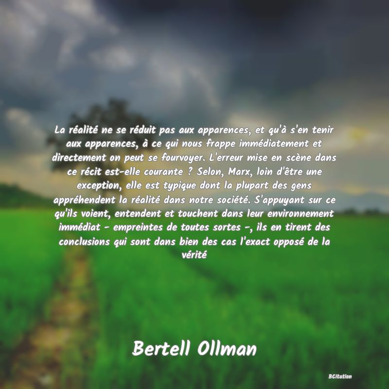 image de citation: La réalité ne se réduit pas aux apparences, et qu'à s'en tenir aux apparences, à ce qui nous frappe immédiatement et directement on peut se fourvoyer. L'erreur mise en scène dans ce récit est-elle courante ? Selon, Marx, loin d'être une exception, elle est typique dont la plupart des gens appréhendent la réalité dans notre société. S'appuyant sur ce qu'ils voient, entendent et touchent dans leur environnement immédiat - empreintes de toutes sortes -, ils en tirent des conclusions qui sont dans bien des cas l'exact opposé de la vérité