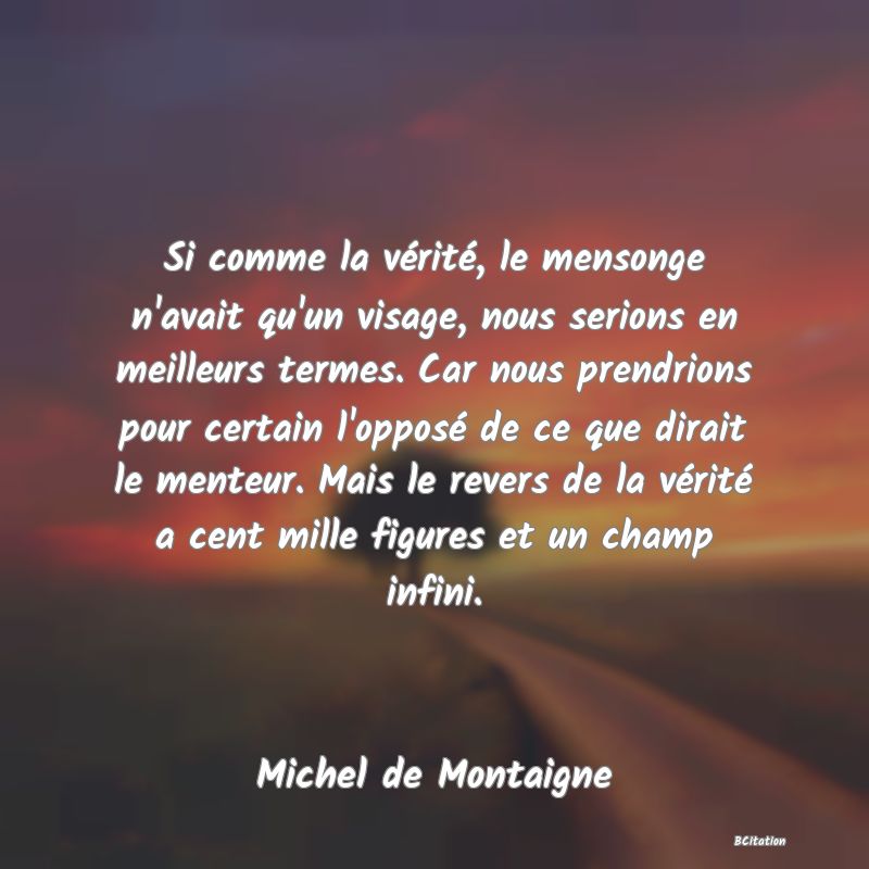 image de citation: Si comme la vérité, le mensonge n'avait qu'un visage, nous serions en meilleurs termes. Car nous prendrions pour certain l'opposé de ce que dirait le menteur. Mais le revers de la vérité a cent mille figures et un champ infini.