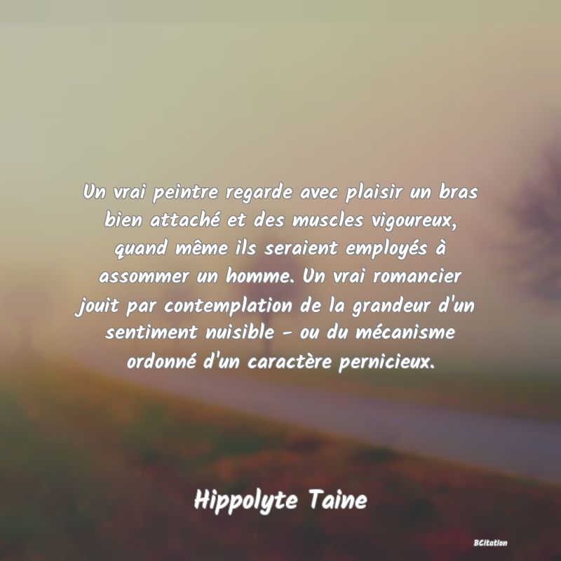 image de citation: Un vrai peintre regarde avec plaisir un bras bien attaché et des muscles vigoureux, quand même ils seraient employés à assommer un homme. Un vrai romancier jouit par contemplation de la grandeur d'un sentiment nuisible - ou du mécanisme ordonné d'un caractère pernicieux.