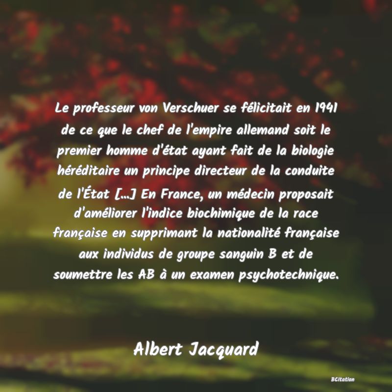 image de citation: Le professeur von Verschuer se félicitait en 1941 de ce que le chef de l'empire allemand soit le premier homme d'état ayant fait de la biologie héréditaire un principe directeur de la conduite de l'État [...] En France, un médecin proposait d'améliorer l'indice biochimique de la race française en supprimant la nationalité française aux individus de groupe sanguin B et de soumettre les AB à un examen psychotechnique.