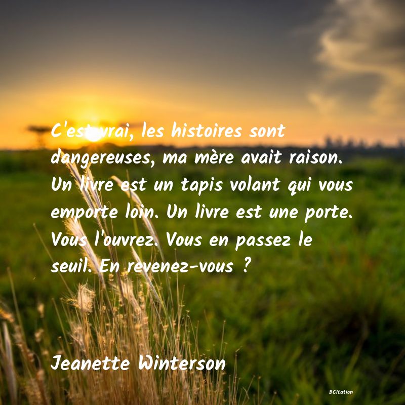 image de citation: C'est vrai, les histoires sont dangereuses, ma mère avait raison. Un livre est un tapis volant qui vous emporte loin. Un livre est une porte. Vous l'ouvrez. Vous en passez le seuil. En revenez-vous ?