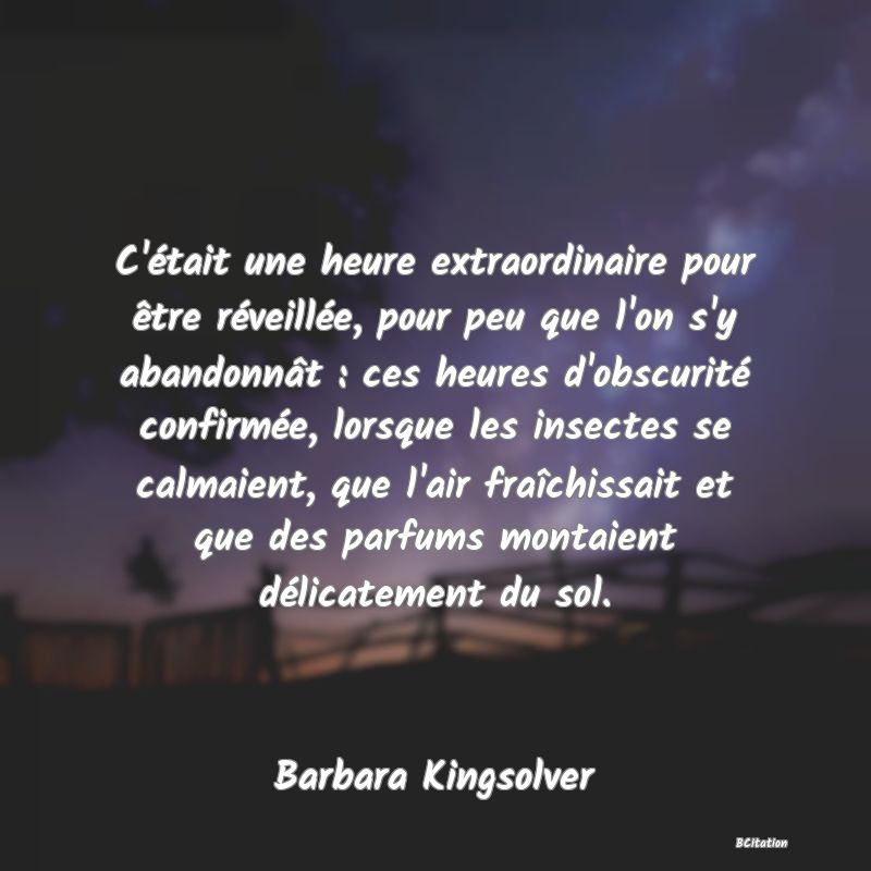 Belle Citation - C'était une heure extraordinaire pour être réveillée, pour peu que l'on s'y abandonnât : ces heures d'obscurité confirmée, lorsque les insectes se calmaient, que l'air fraîchissait et que des parfums montaient délicatement du sol. - Barbara Kingsolver