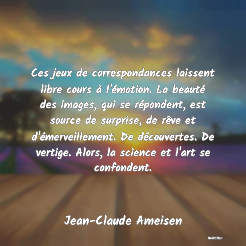 image de citation: Ces jeux de correspondances laissent libre cours à l'émotion. La beauté des images, qui se répondent, est source de surprise, de rêve et d'émerveillement. De découvertes. De vertige. Alors, la science et l'art se confondent.