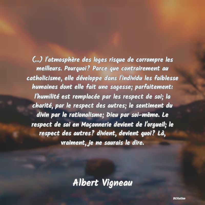 image de citation: (...) l'atmosphère des loges risque de corrompre les meilleurs. Pourquoi? Parce que contrairement au catholicisme, elle développe dans l'individu les faiblesse humaines dont elle fait une sagesse; parfaitement: l'humilité est remplacée par les respect de soi; la charité, par le respect des autres; le sentiment du divin par le rationalisme; Dieu par soi-même. Le respect de soi en Maçonnerie devient de l'orgueil; le respect des autres? divient, devient quoi? Là, vraiment, je ne saurais le dire.