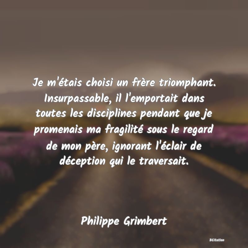 image de citation: Je m'étais choisi un frère triomphant. Insurpassable, il l'emportait dans toutes les disciplines pendant que je promenais ma fragilité sous le regard de mon père, ignorant l'éclair de déception qui le traversait.